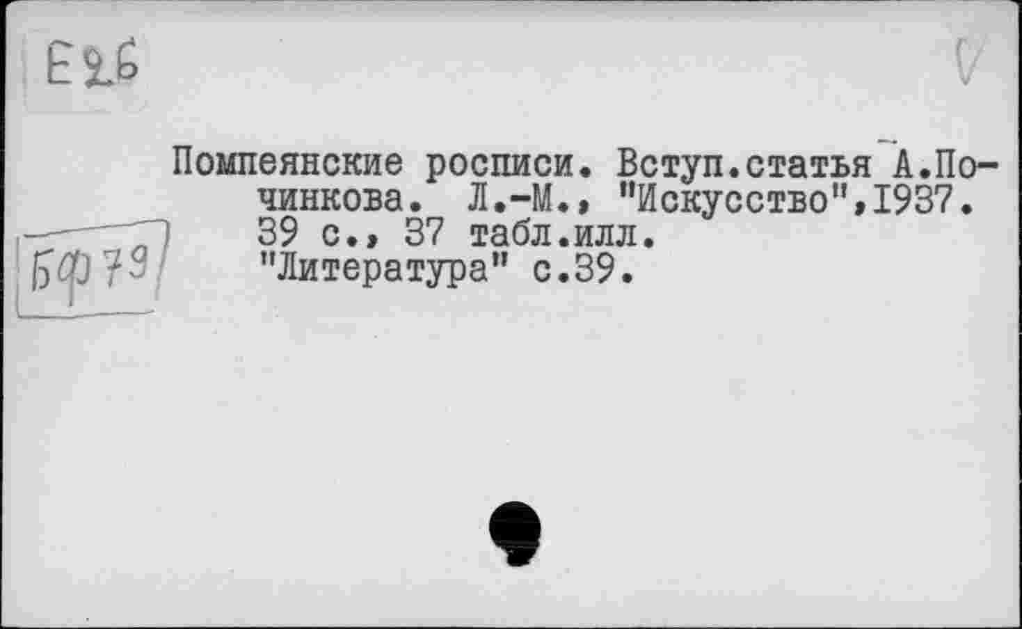 ﻿Помпеянские росписи. Вступ.статья А.По-чинкова. Л.-М.» "Искусство”»1937. 39 с.» 37 табл.илл. "Литература" с.39.